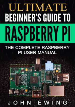 Ultimate Beginners Guide to Raspberry Pi, the Complete Raspberry Pi User Manual by John Ewing